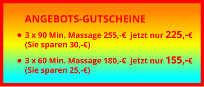 ANGEBOTS-GUTSCHEINE •	3 x 90 Min. Massage 255,-€  jetzt nur 225,-€(Sie sparen 30,-€) •	3 x 60 Min. Massage 180,-€  jetzt nur 155,-€(Sie sparen 25,-€)